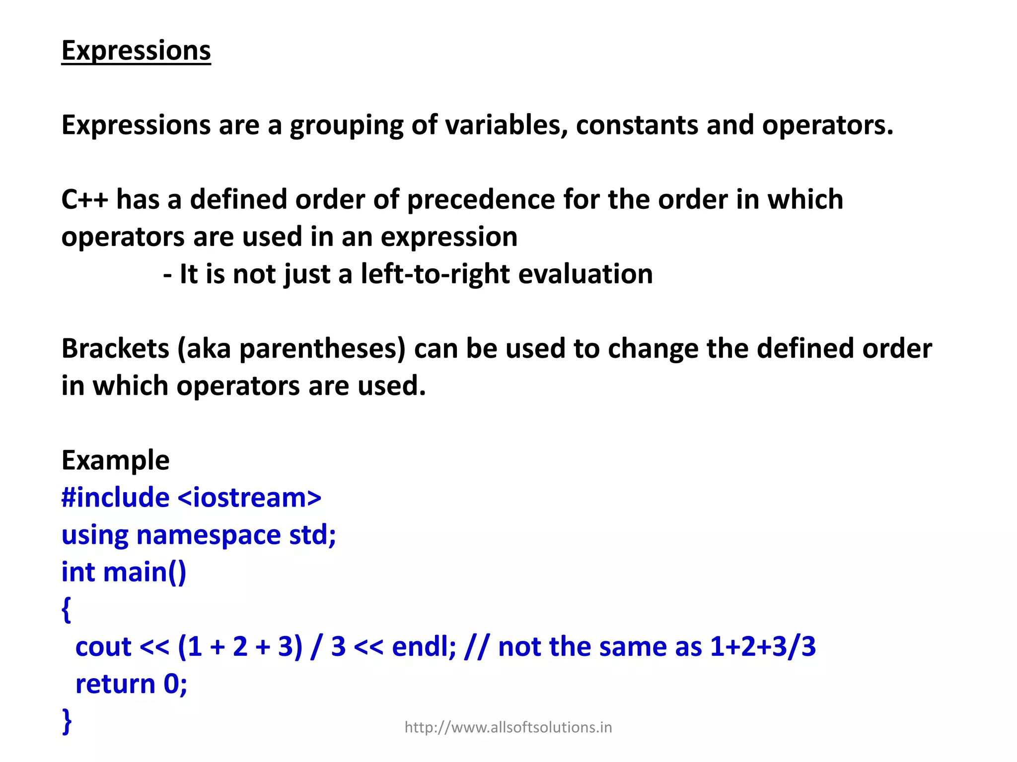 Expressions
Expressions are a grouping of variables, constants and operators.
C++ has a defined order of precedence for the order in which
operators are used in an expression
- It is not just a left-to-right evaluation
Brackets (aka parentheses) can be used to change the defined order
in which operators are used.
Example
#include <iostream>
using namespace std;
int main()
{
cout << (1 + 2 + 3) / 3 << endl; // not the same as 1+2+3/3
return 0;
} http://www.allsoftsolutions.in
 