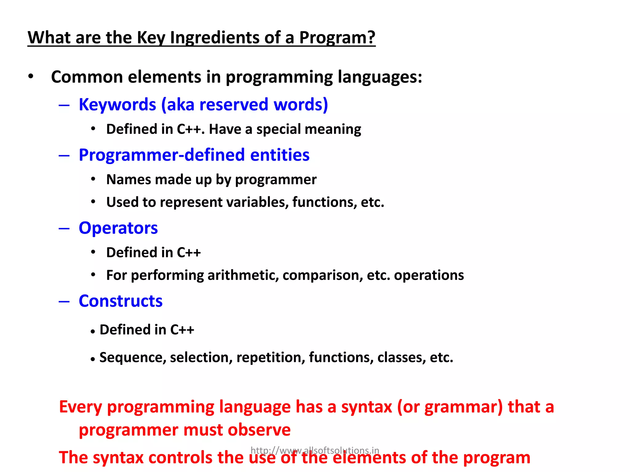 What are the Key Ingredients of a Program?
• Common elements in programming languages:
– Keywords (aka reserved words)
• Defined in C++. Have a special meaning
– Programmer-defined entities
• Names made up by programmer
• Used to represent variables, functions, etc.
– Operators
• Defined in C++
• For performing arithmetic, comparison, etc. operations
– Constructs
 Defined in C++
 Sequence, selection, repetition, functions, classes, etc.
Every programming language has a syntax (or grammar) that a
programmer must observe
The syntax controls the use of the elements of the programhttp://www.allsoftsolutions.in
 