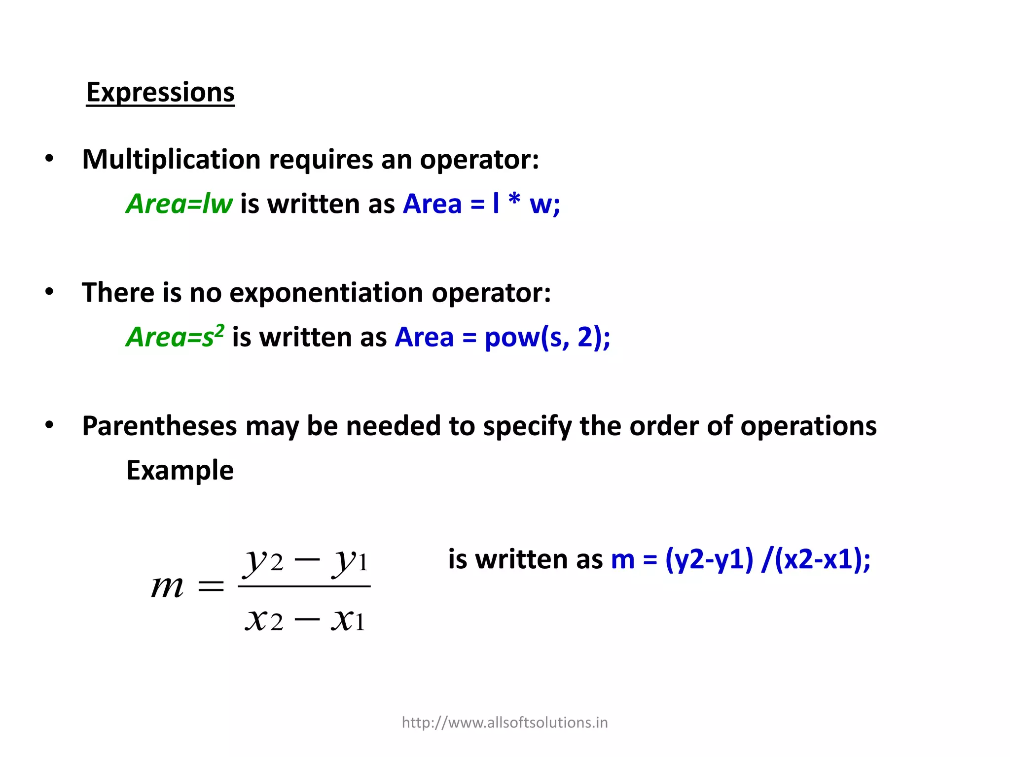 Expressions
• Multiplication requires an operator:
Area=lw is written as Area = l * w;
• There is no exponentiation operator:
Area=s2 is written as Area = pow(s, 2);
• Parentheses may be needed to specify the order of operations
Example
is written as m = (y2-y1) /(x2-x1);
12
12
xx
yy
m



http://www.allsoftsolutions.in
 