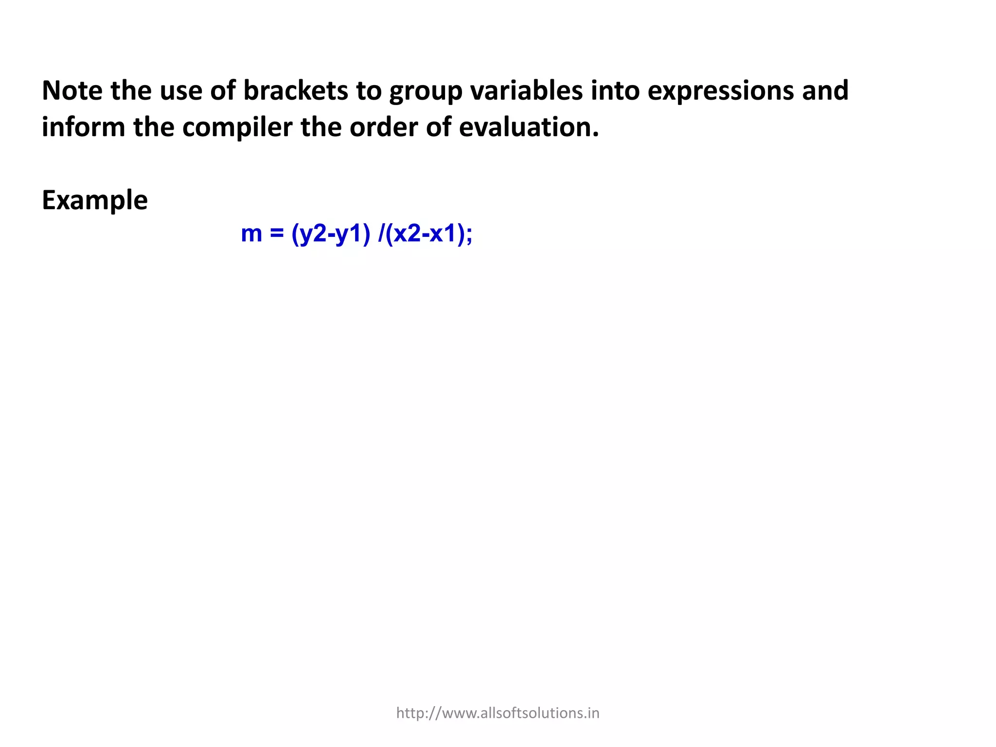 Note the use of brackets to group variables into expressions and
inform the compiler the order of evaluation.
Example
m = (y2-y1) /(x2-x1);
http://www.allsoftsolutions.in
 