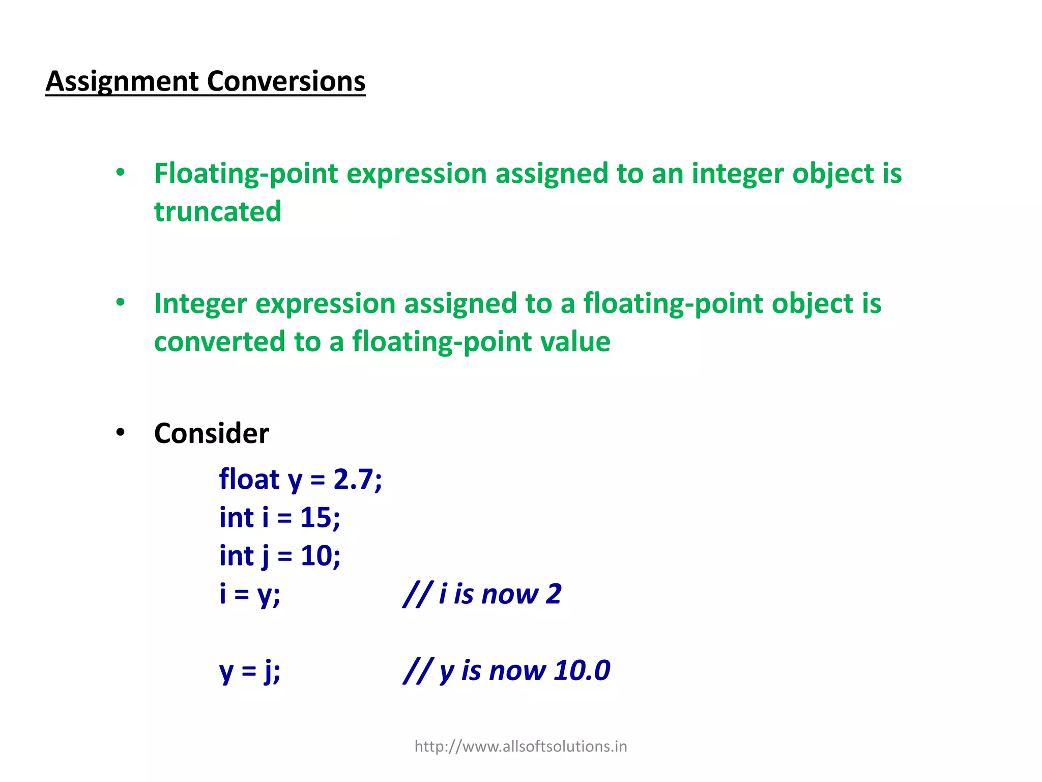 Assignment Conversions
• Floating-point expression assigned to an integer object is
truncated
• Integer expression assigned to a floating-point object is
converted to a floating-point value
• Consider
float y = 2.7;
int i = 15;
int j = 10;
i = y; // i is now 2
y = j; // y is now 10.0
http://www.allsoftsolutions.in
 