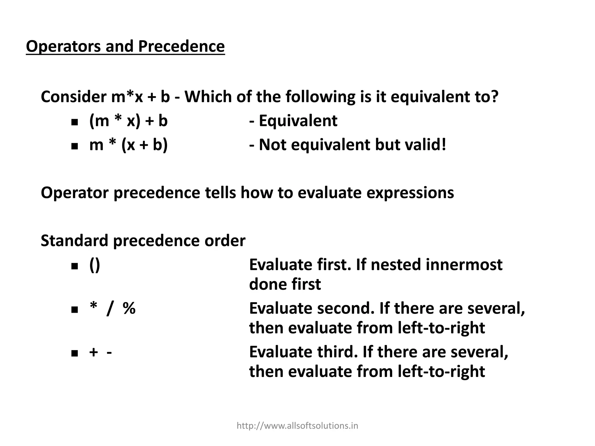 Operators and Precedence
Consider m*x + b - Which of the following is it equivalent to?
 (m * x) + b - Equivalent
 m * (x + b) - Not equivalent but valid!
Operator precedence tells how to evaluate expressions
Standard precedence order
 () Evaluate first. If nested innermost
done first
 * / % Evaluate second. If there are several,
then evaluate from left-to-right
 + - Evaluate third. If there are several,
then evaluate from left-to-right
http://www.allsoftsolutions.in
 