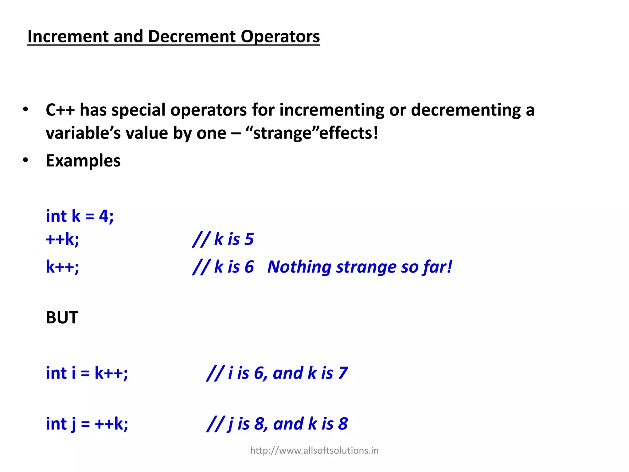 Increment and Decrement Operators
• C++ has special operators for incrementing or decrementing a
variable’s value by one – “strange”effects!
• Examples
int k = 4;
++k; // k is 5
k++; // k is 6 Nothing strange so far!
BUT
int i = k++; // i is 6, and k is 7
int j = ++k; // j is 8, and k is 8
http://www.allsoftsolutions.in
 