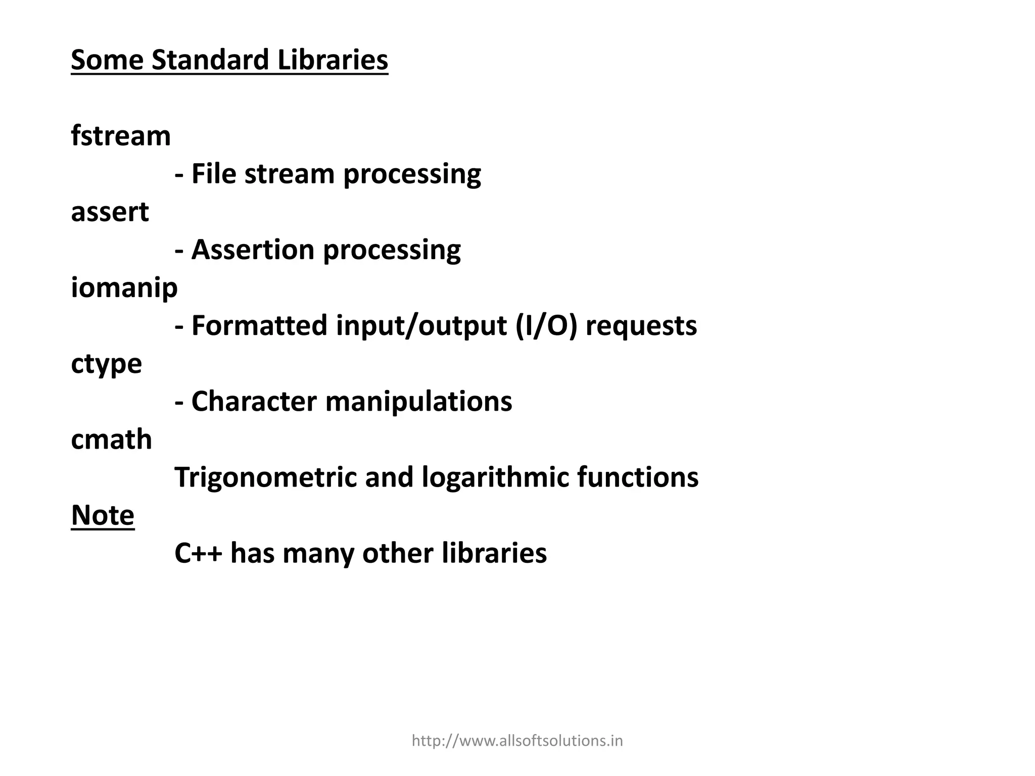 Some Standard Libraries
fstream
- File stream processing
assert
- Assertion processing
iomanip
- Formatted input/output (I/O) requests
ctype
- Character manipulations
cmath
Trigonometric and logarithmic functions
Note
C++ has many other libraries
http://www.allsoftsolutions.in
 