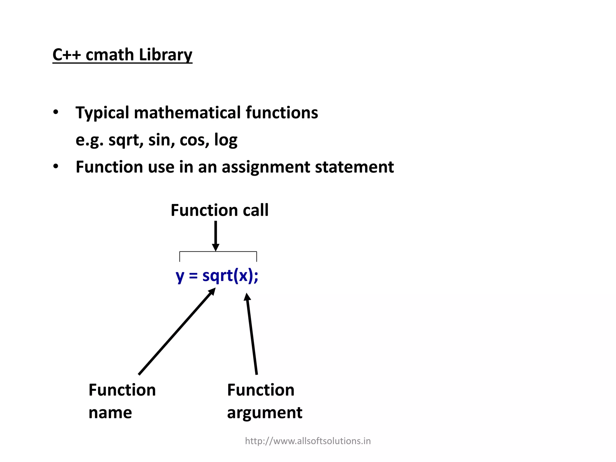 C++ cmath Library
• Typical mathematical functions
e.g. sqrt, sin, cos, log
• Function use in an assignment statement
y = sqrt(x);
Function
name
Function
argument
Function call
http://www.allsoftsolutions.in
 