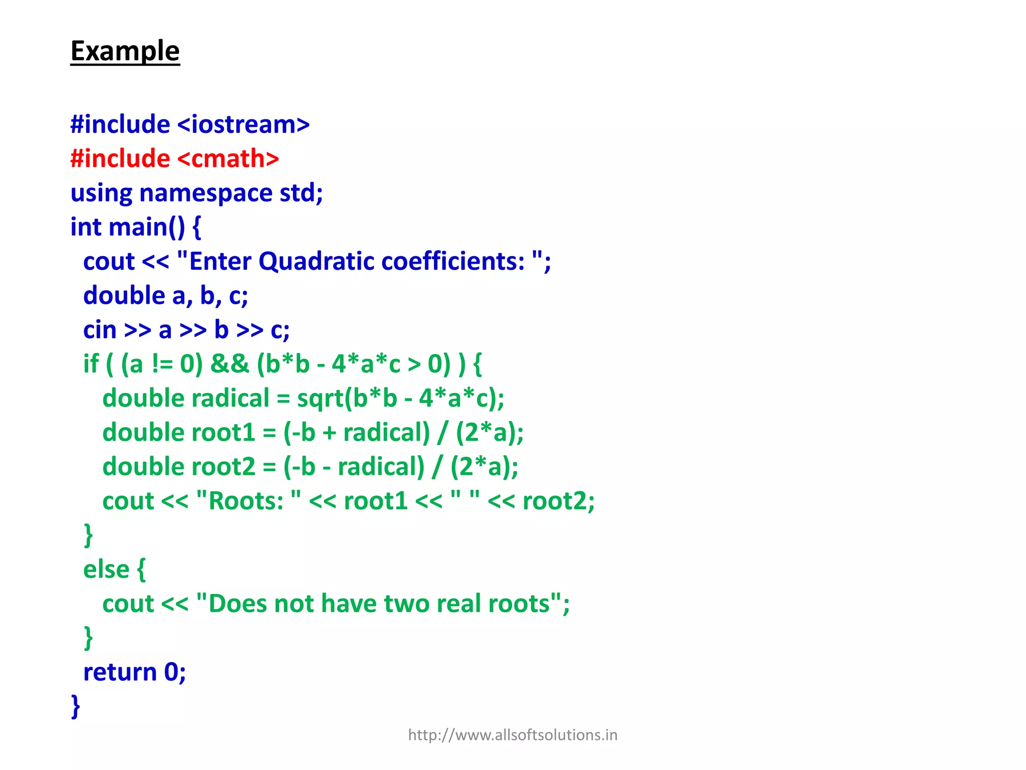 Example
#include <iostream>
#include <cmath>
using namespace std;
int main() {
cout << "Enter Quadratic coefficients: ";
double a, b, c;
cin >> a >> b >> c;
if ( (a != 0) && (b*b - 4*a*c > 0) ) {
double radical = sqrt(b*b - 4*a*c);
double root1 = (-b + radical) / (2*a);
double root2 = (-b - radical) / (2*a);
cout << "Roots: " << root1 << " " << root2;
}
else {
cout << "Does not have two real roots";
}
return 0;
}
http://www.allsoftsolutions.in
 