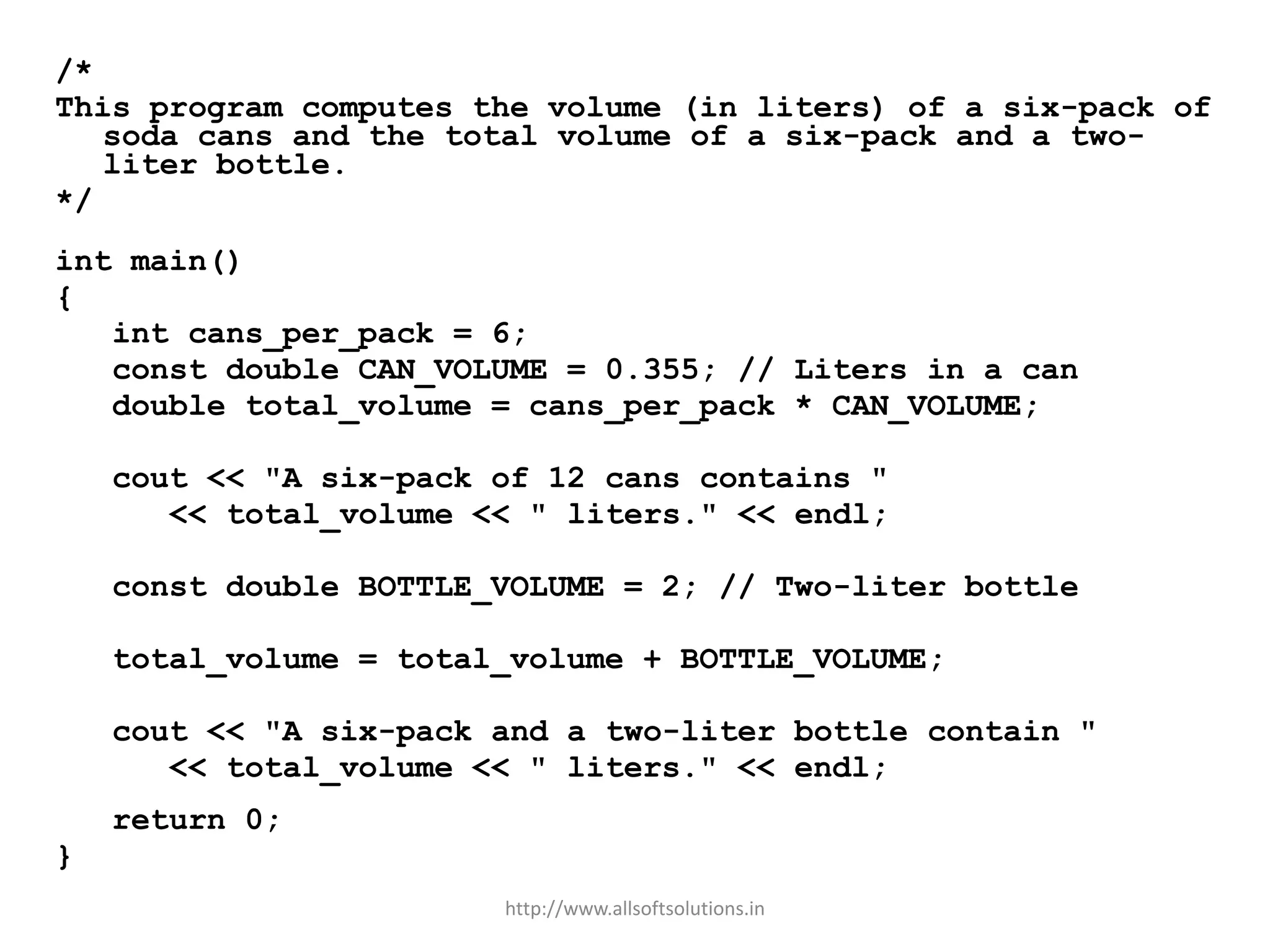 /*
This program computes the volume (in liters) of a six-pack of
soda cans and the total volume of a six-pack and a two-
liter bottle.
*/
int main()
{
int cans_per_pack = 6;
const double CAN_VOLUME = 0.355; // Liters in a can
double total_volume = cans_per_pack * CAN_VOLUME;
cout << "A six-pack of 12 cans contains "
<< total_volume << " liters." << endl;
const double BOTTLE_VOLUME = 2; // Two-liter bottle
total_volume = total_volume + BOTTLE_VOLUME;
cout << "A six-pack and a two-liter bottle contain "
<< total_volume << " liters." << endl;
return 0;
}
http://www.allsoftsolutions.in
 