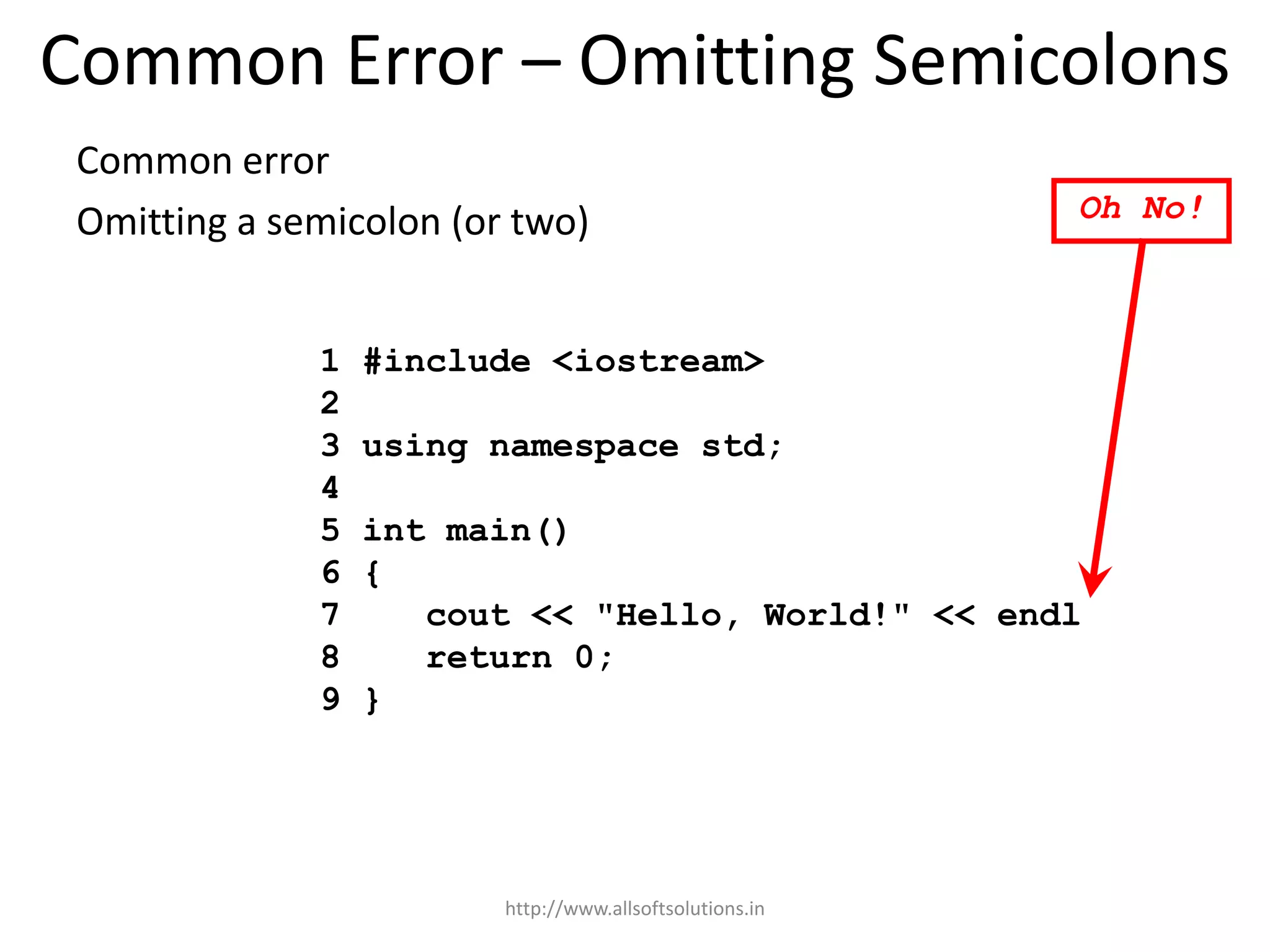 Common error
Omitting a semicolon (or two)
Common Error – Omitting Semicolons
1 #include <iostream>
2
3 using namespace std;
4
5 int main()
6 {
7 cout << "Hello, World!" << endl
8 return 0;
9 }
Oh No!
http://www.allsoftsolutions.in
 