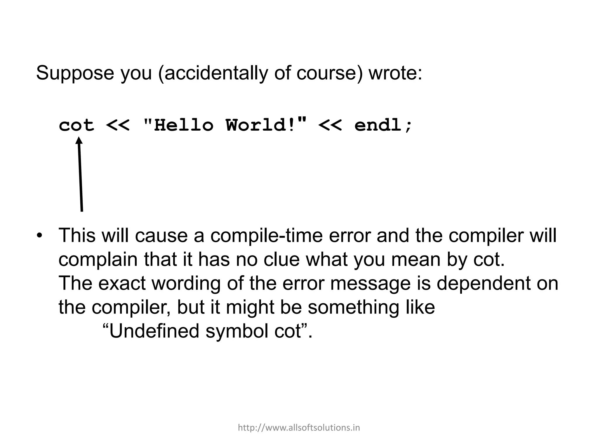 Suppose you (accidentally of course) wrote:
cot << "Hello World!" << endl;
• This will cause a compile-time error and the compiler will
complain that it has no clue what you mean by cot.
The exact wording of the error message is dependent on
the compiler, but it might be something like
“Undefined symbol cot”.
http://www.allsoftsolutions.in
 