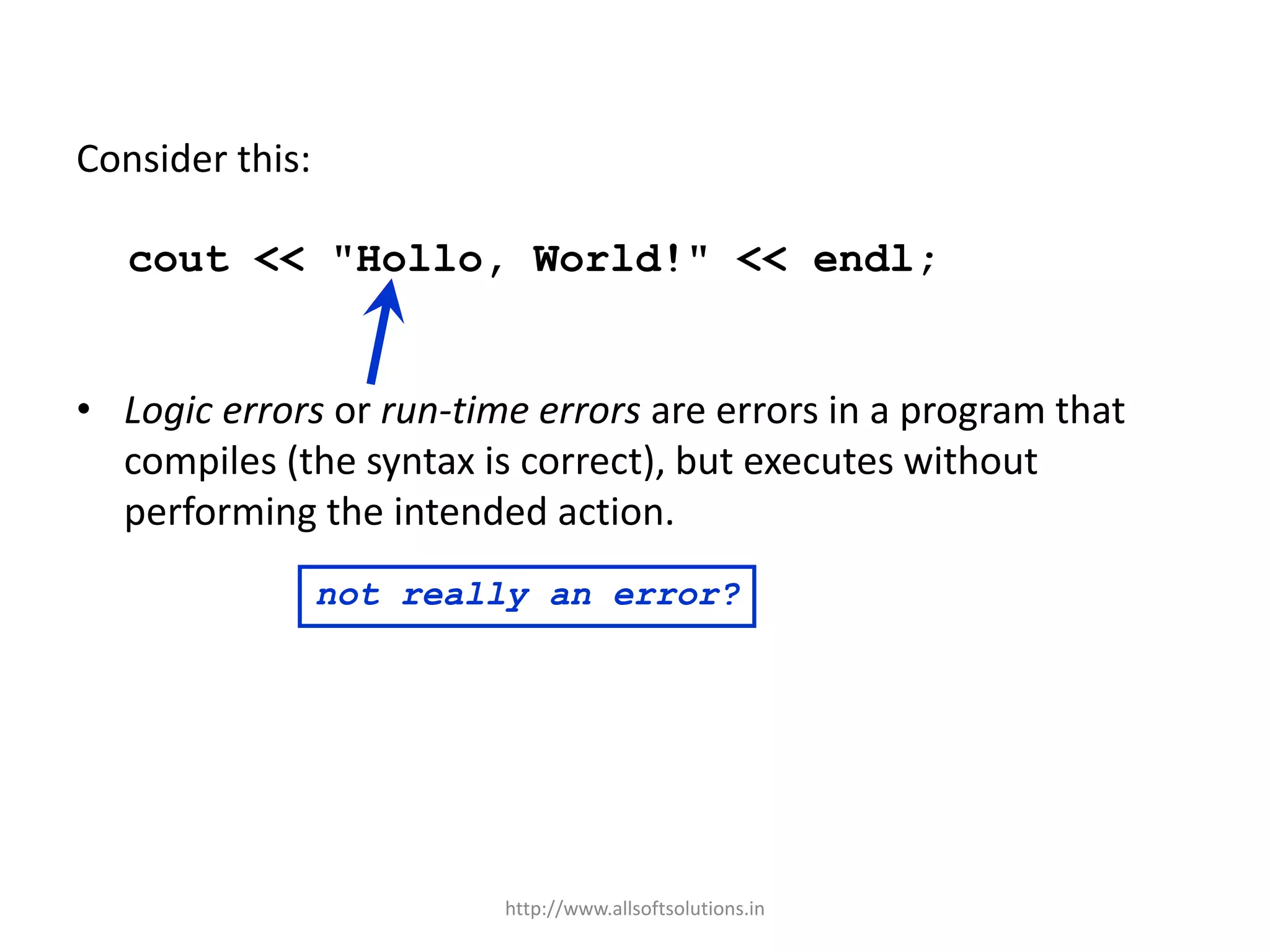 Consider this:
cout << "Hollo, World!" << endl;
• Logic errors or run-time errors are errors in a program that
compiles (the syntax is correct), but executes without
performing the intended action.
not really an error?
http://www.allsoftsolutions.in
 