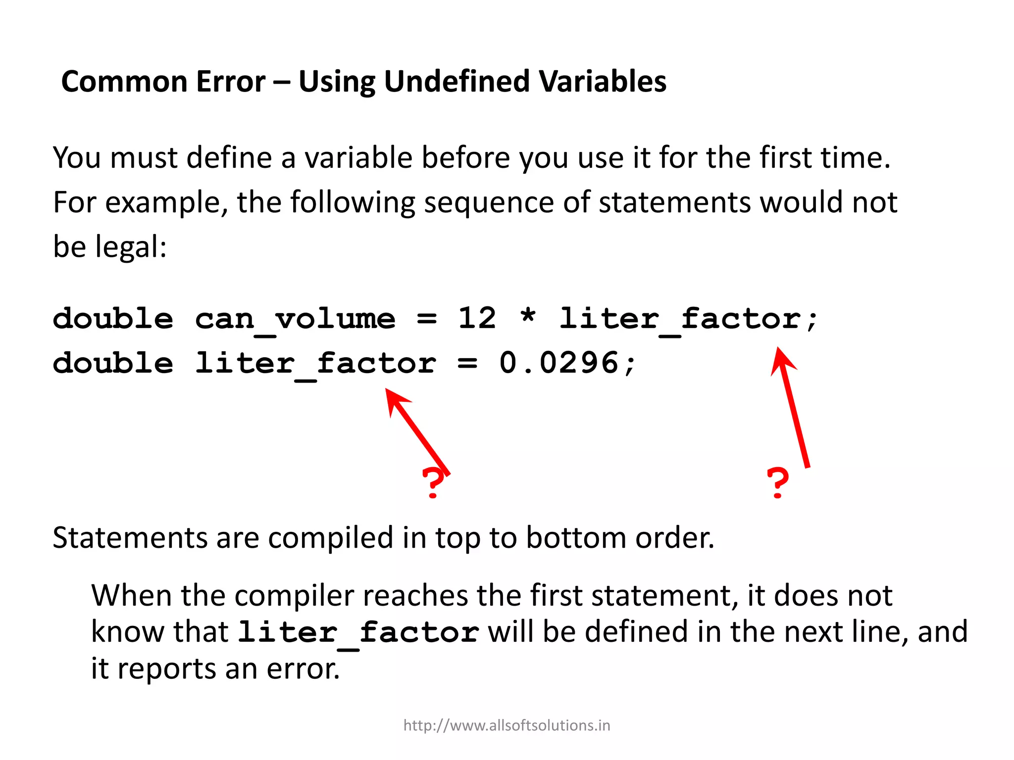 Common Error – Using Undefined Variables
You must define a variable before you use it for the first time.
For example, the following sequence of statements would not
be legal:
double can_volume = 12 * liter_factor;
double liter_factor = 0.0296;
? ?
Statements are compiled in top to bottom order.
When the compiler reaches the first statement, it does not
know that liter_factor will be defined in the next line, and
it reports an error.
http://www.allsoftsolutions.in
 