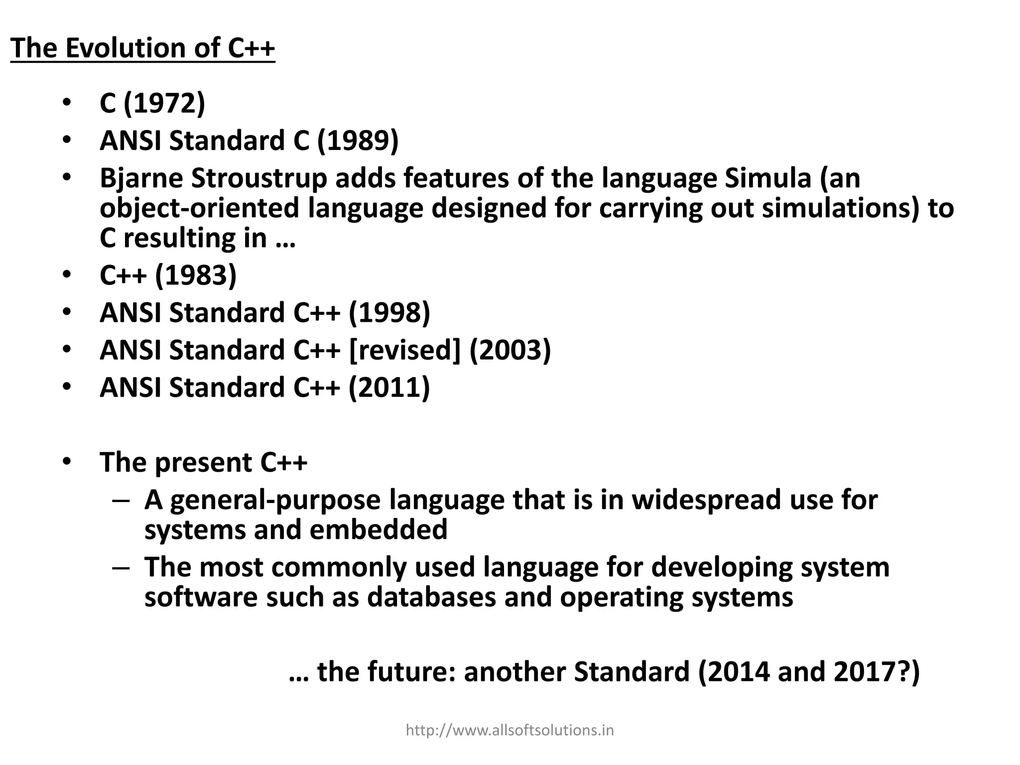 The Evolution of C++
• C (1972)
• ANSI Standard C (1989)
• Bjarne Stroustrup adds features of the language Simula (an
object-oriented language designed for carrying out simulations) to
C resulting in …
• C++ (1983)
• ANSI Standard C++ (1998)
• ANSI Standard C++ [revised] (2003)
• ANSI Standard C++ (2011)
• The present C++
– A general-purpose language that is in widespread use for
systems and embedded
– The most commonly used language for developing system
software such as databases and operating systems
… the future: another Standard (2014 and 2017?)
http://www.allsoftsolutions.in
 