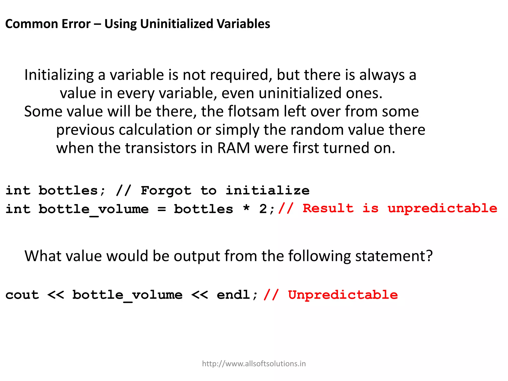 Common Error – Using Uninitialized Variables
Initializing a variable is not required, but there is always a
value in every variable, even uninitialized ones.
Some value will be there, the flotsam left over from some
previous calculation or simply the random value there
when the transistors in RAM were first turned on.
int bottles; // Forgot to initialize
int bottle_volume = bottles * 2;
What value would be output from the following statement?
cout << bottle_volume << endl; // Unpredictable
// Result is unpredictable
http://www.allsoftsolutions.in
 
