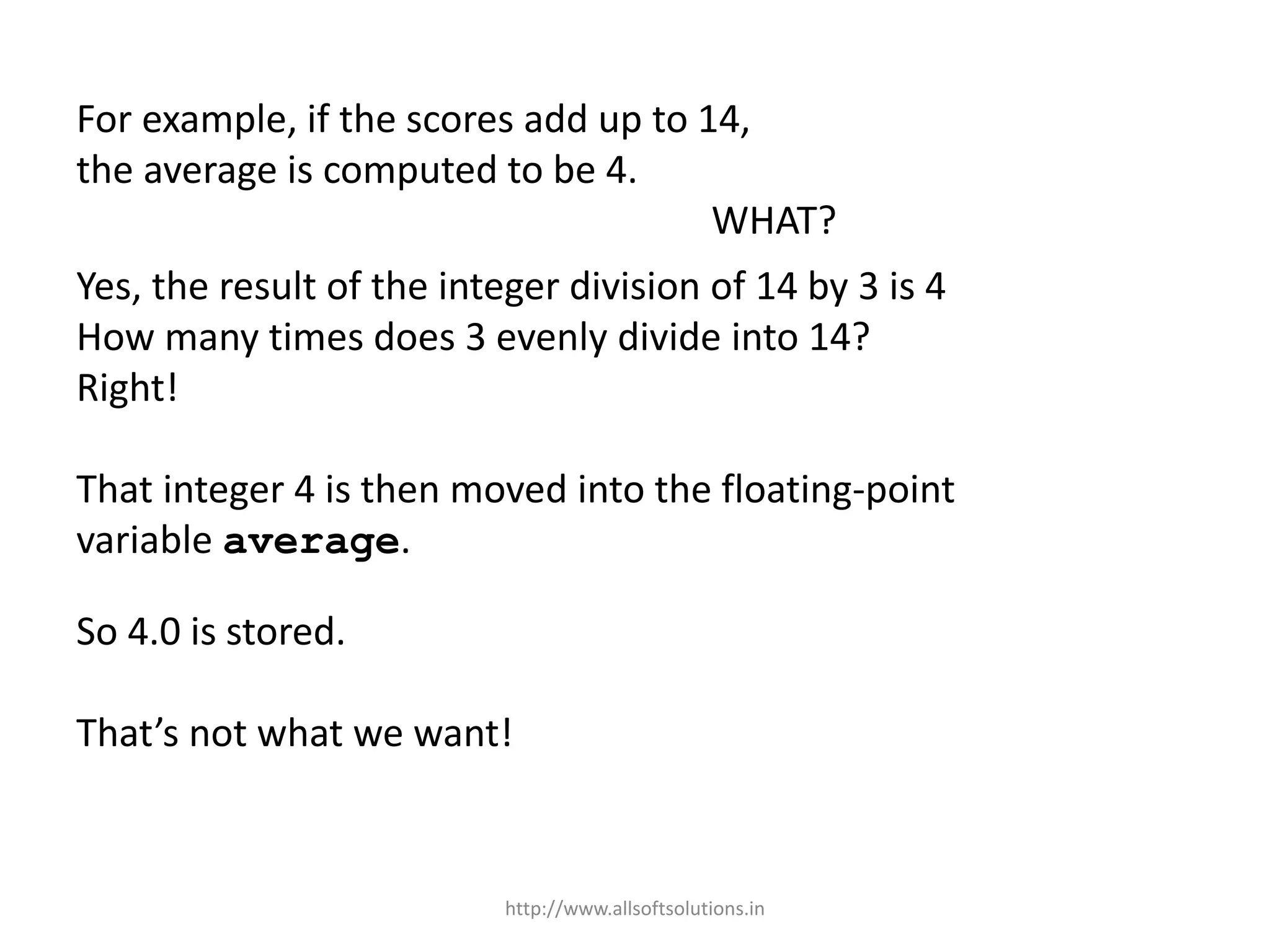 For example, if the scores add up to 14,
the average is computed to be 4.
WHAT?
Yes, the result of the integer division of 14 by 3 is 4
How many times does 3 evenly divide into 14?
Right!
That integer 4 is then moved into the floating-point
variable average.
So 4.0 is stored.
That’s not what we want!
http://www.allsoftsolutions.in
 