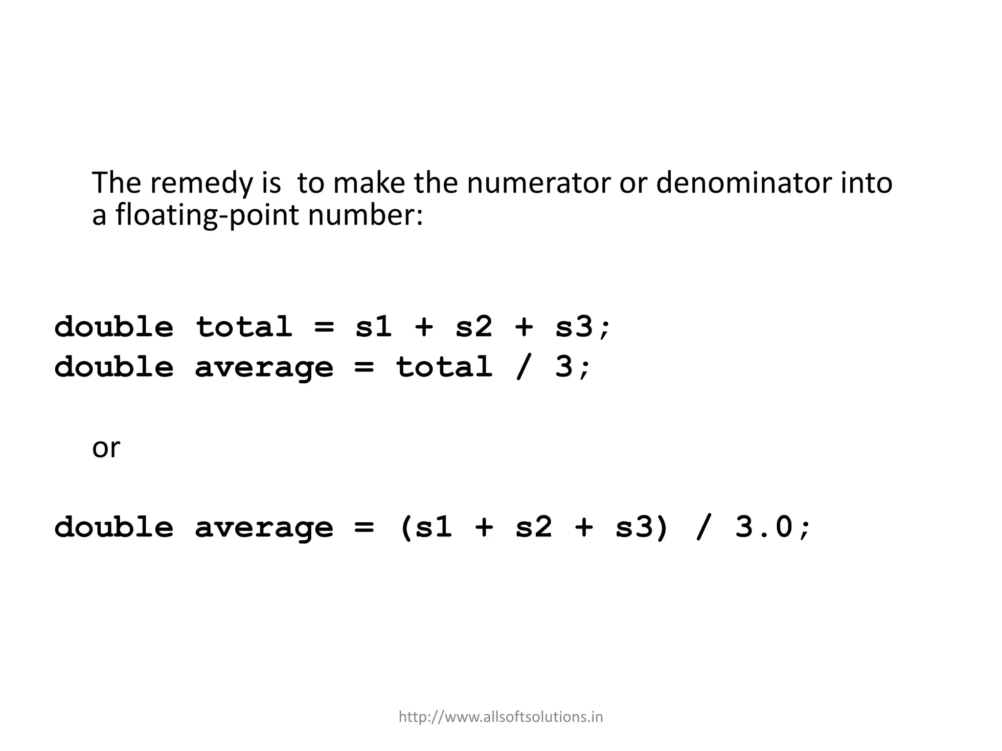 The remedy is to make the numerator or denominator into
a floating-point number:
double total = s1 + s2 + s3;
double average = total / 3;
or
double average = (s1 + s2 + s3) / 3.0;
http://www.allsoftsolutions.in
 