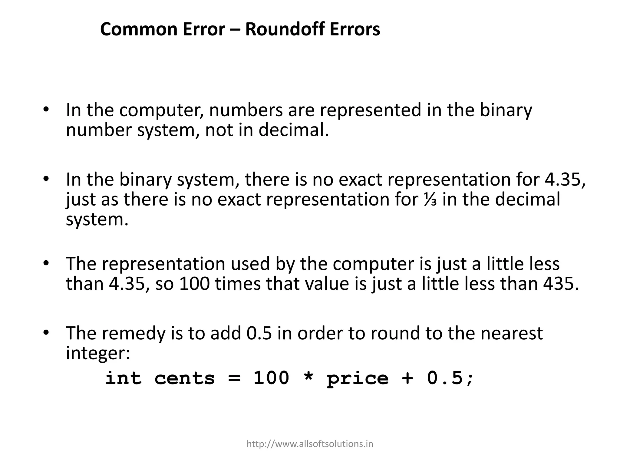 Common Error – Roundoff Errors
• In the computer, numbers are represented in the binary
number system, not in decimal.
• In the binary system, there is no exact representation for 4.35,
just as there is no exact representation for ⅓ in the decimal
system.
• The representation used by the computer is just a little less
than 4.35, so 100 times that value is just a little less than 435.
• The remedy is to add 0.5 in order to round to the nearest
integer:
int cents = 100 * price + 0.5;
http://www.allsoftsolutions.in
 