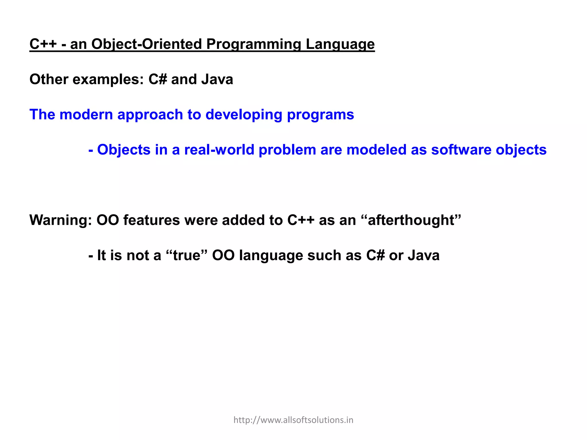 C++ - an Object-Oriented Programming Language
Other examples: C# and Java
The modern approach to developing programs
- Objects in a real-world problem are modeled as software objects
Warning: OO features were added to C++ as an “afterthought”
- It is not a “true” OO language such as C# or Java
http://www.allsoftsolutions.in
 