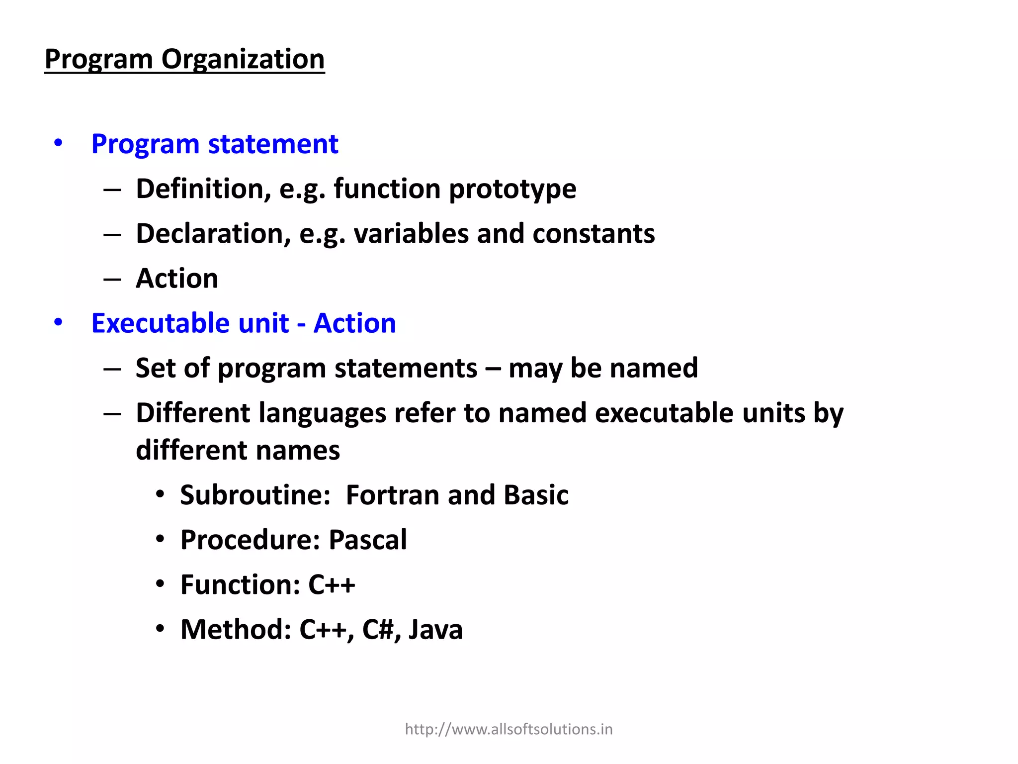 • Program statement
– Definition, e.g. function prototype
– Declaration, e.g. variables and constants
– Action
• Executable unit - Action
– Set of program statements – may be named
– Different languages refer to named executable units by
different names
• Subroutine: Fortran and Basic
• Procedure: Pascal
• Function: C++
• Method: C++, C#, Java
Program Organization
http://www.allsoftsolutions.in
 