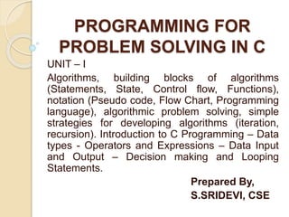 PROGRAMMING FOR
PROBLEM SOLVING IN C
UNIT – I
Algorithms, building blocks of algorithms
(Statements, State, Control flow, Functions),
notation (Pseudo code, Flow Chart, Programming
language), algorithmic problem solving, simple
strategies for developing algorithms (iteration,
recursion). Introduction to C Programming – Data
types - Operators and Expressions – Data Input
and Output – Decision making and Looping
Statements.
Prepared By,
S.SRIDEVI, CSE
 