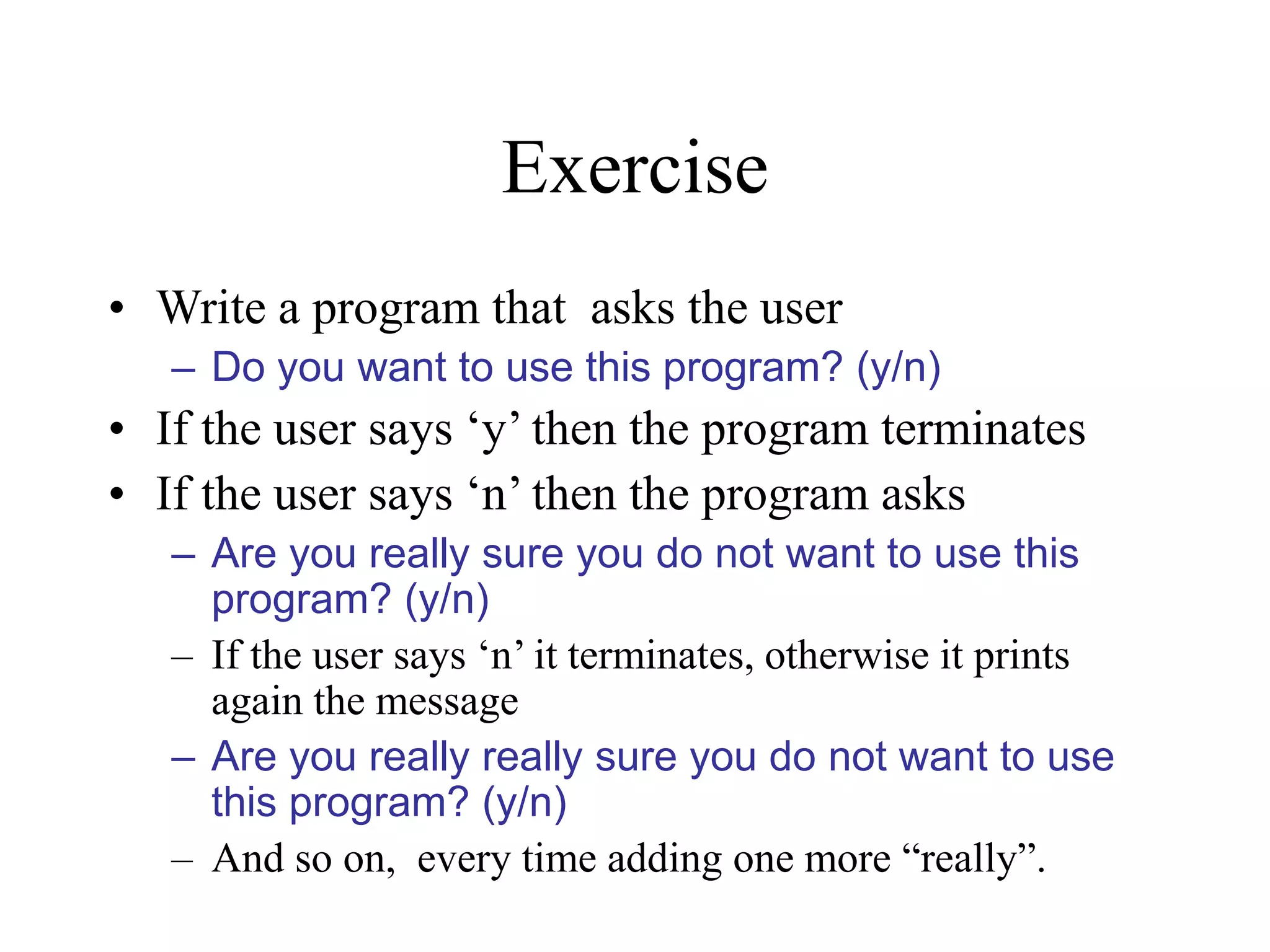 Exercise • Write a program that asks the user – Do you want to use this program? (y/n) • If the user says ‘y’ then the program terminates • If the user says ‘n’ then the program asks – Are you really sure you do not want to use this program? (y/n) – If the user says ‘n’ it terminates, otherwise it prints again the message – Are you really really sure you do not want to use this program? (y/n) – And so on, every time adding one more “really”. 