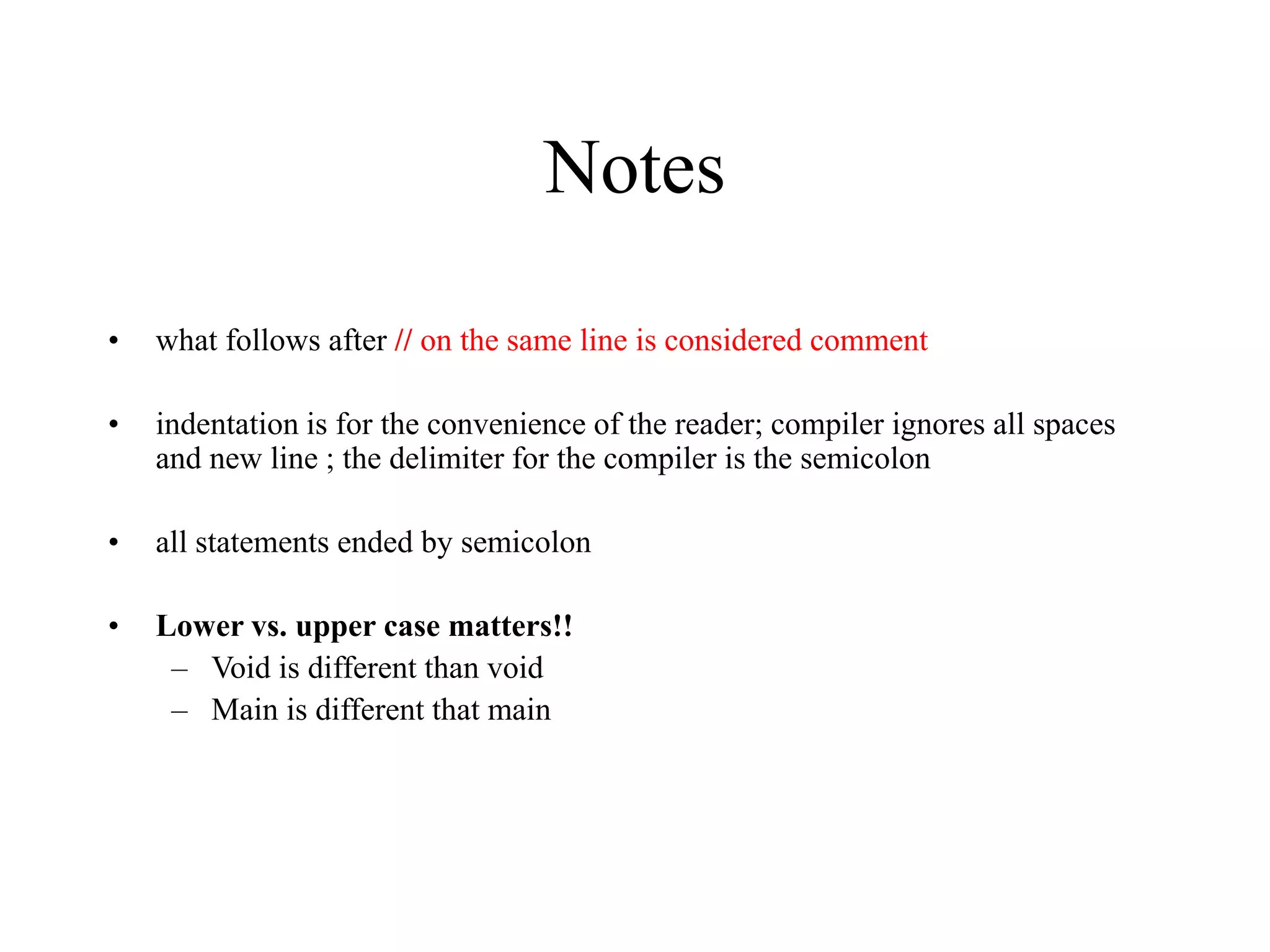 Notes • what follows after // on the same line is considered comment • indentation is for the convenience of the reader; compiler ignores all spaces and new line ; the delimiter for the compiler is the semicolon • all statements ended by semicolon • Lower vs. upper case matters!! – Void is different than void – Main is different that main 