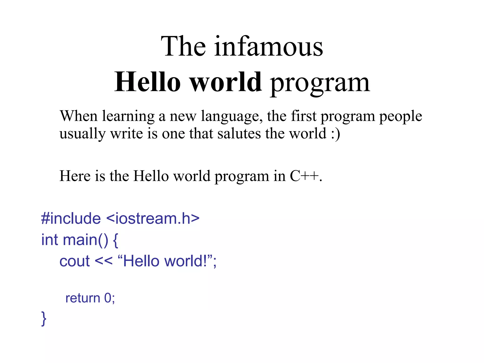 The infamous Hello world program When learning a new language, the first program people usually write is one that salutes the world :) Here is the Hello world program in C++. #include <iostream.h> int main() { cout << “Hello world!”; return 0; } 