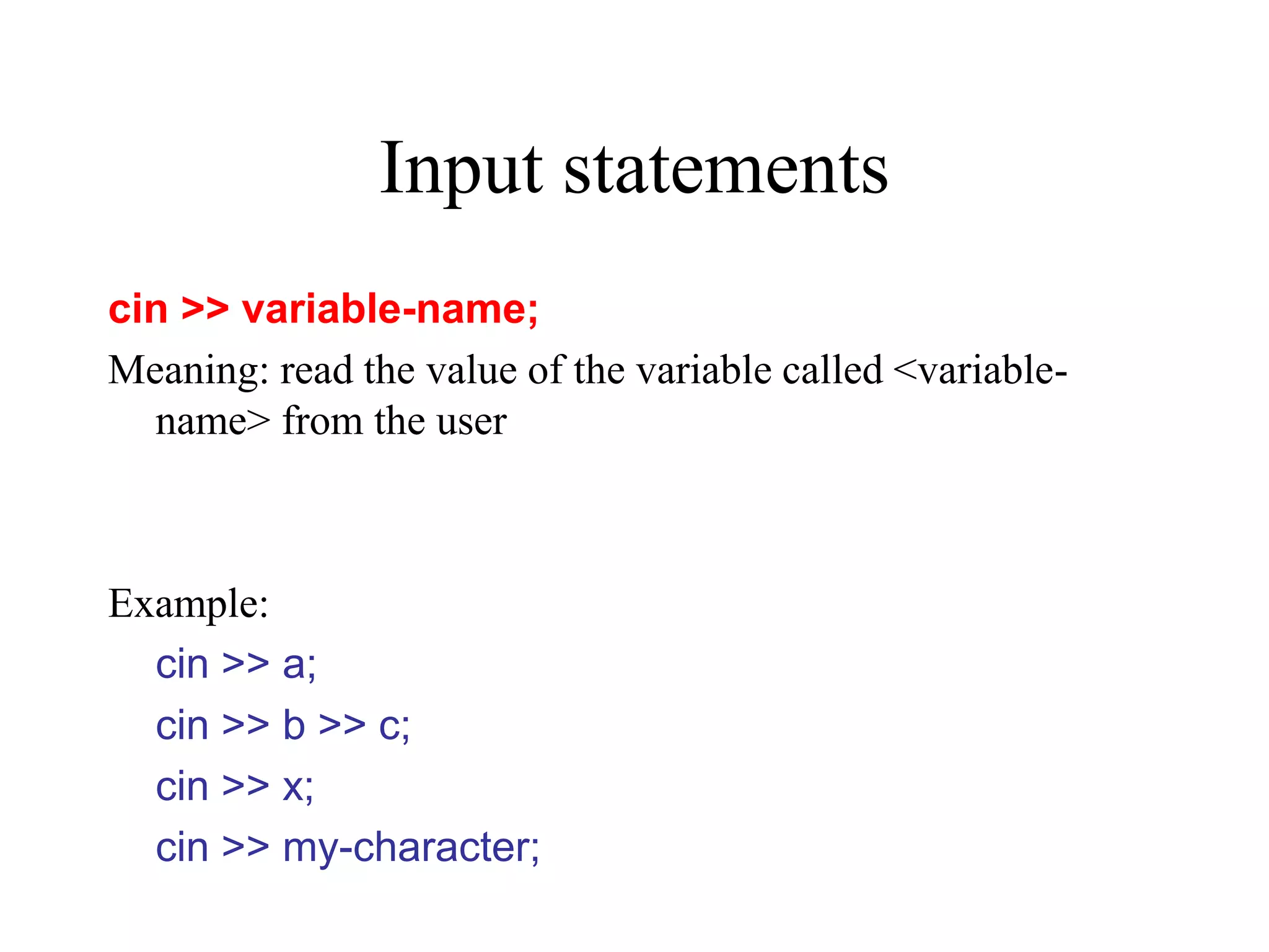 Input statements cin >> variable-name; Meaning: read the value of the variable called <variable- name> from the user Example: cin >> a; cin >> b >> c; cin >> x; cin >> my-character; 