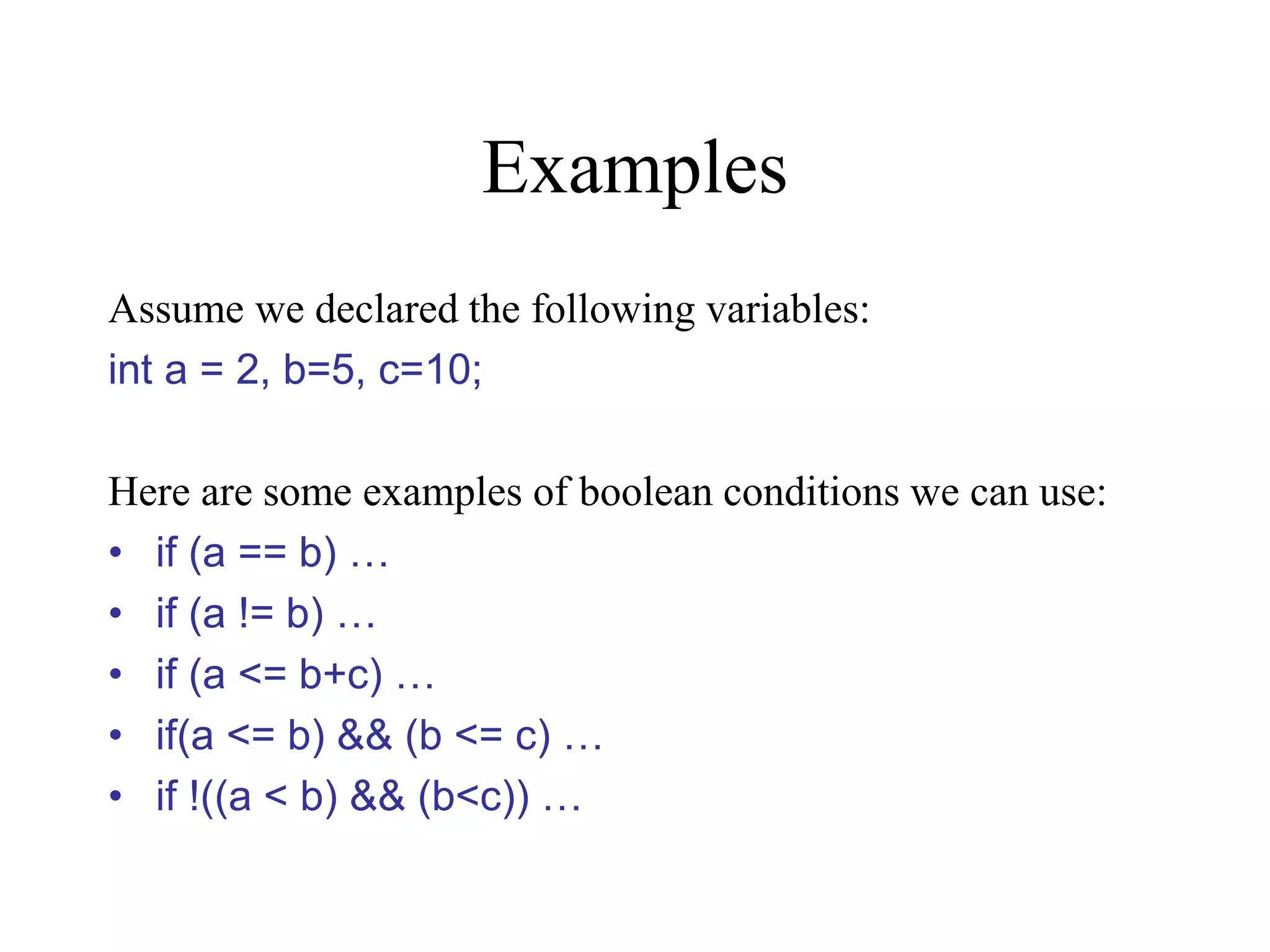 Examples Assume we declared the following variables: int a = 2, b=5, c=10; Here are some examples of boolean conditions we can use: • if (a == b) … • if (a != b) … • if (a <= b+c) … • if(a <= b) && (b <= c) … • if !((a < b) && (b<c)) … 