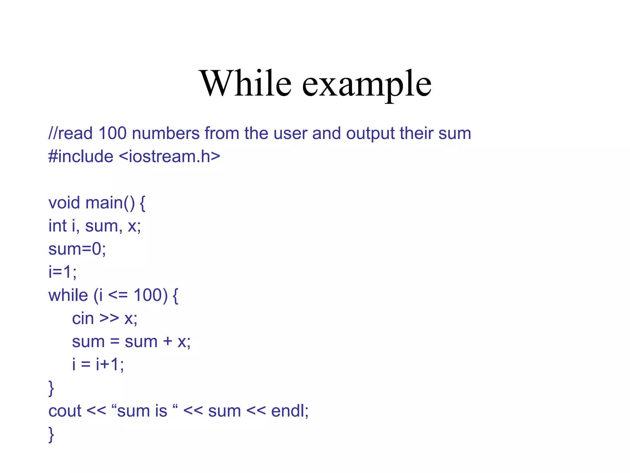 While example //read 100 numbers from the user and output their sum #include <iostream.h> void main() { int i, sum, x; sum=0; i=1; while (i <= 100) { cin >> x; sum = sum + x; i = i+1; } cout << “sum is “ << sum << endl; } 