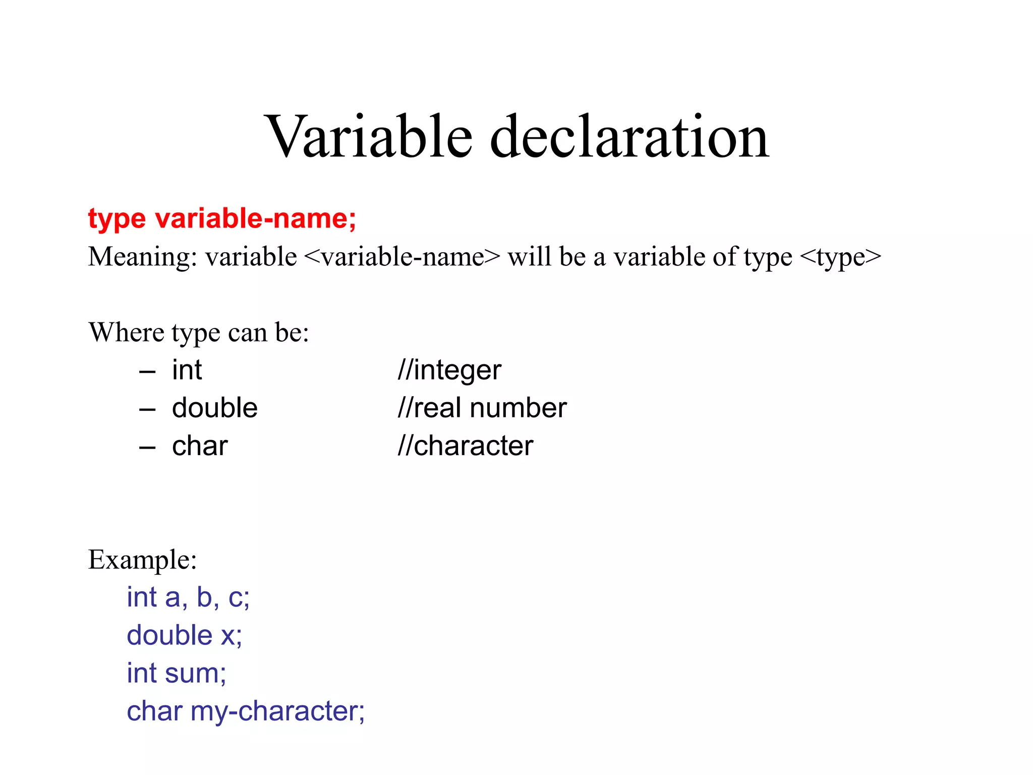 Variable declaration type variable-name; Meaning: variable <variable-name> will be a variable of type <type> Where type can be: – int //integer – double //real number – char //character Example: int a, b, c; double x; int sum; char my-character; 