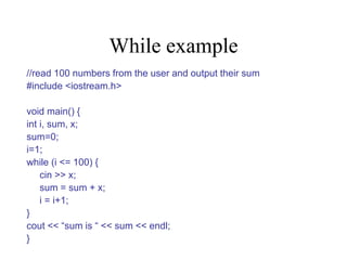 While example
//read 100 numbers from the user and output their sum
#include <iostream.h>
void main() {
int i, sum, x;
sum=0;
i=1;
while (i <= 100) {
cin >> x;
sum = sum + x;
i = i+1;
}
cout << “sum is “ << sum << endl;
}
 