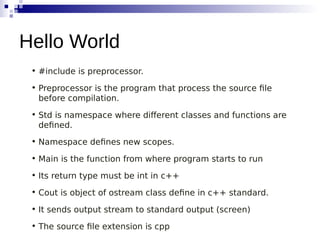 • #include is preprocessor.
• Preprocessor is the program that process the source file
before compilation.
• Std is namespace where different classes and functions are
defined.
• Namespace defines new scopes.
• Main is the function from where program starts to run
• Its return type must be int in c++
• Cout is object of ostream class define in c++ standard.
• It sends output stream to standard output (screen)
• The source file extension is cpp
Hello World
 