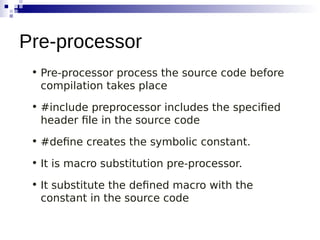 • Pre-processor process the source code before
compilation takes place
• #include preprocessor includes the specified
header file in the source code
• #define creates the symbolic constant.
• It is macro substitution pre-processor.
• It substitute the defined macro with the
constant in the source code
Pre-processor
 