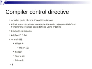 • Includes parts of code if condition is true
• #ifdef <macro>allows to compile the code between #ifdef and
#endif if macros has been defined using #define
• #include<iostream>
• #define PI 3.14
• Int main(){

#ifdef PI

Int a=10;

#endif

Cout<<a;

Return 0;

}
Compiler control directive
 