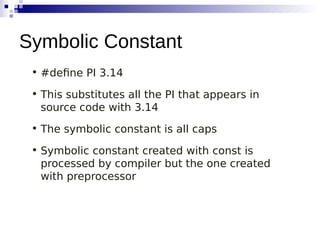 • #define PI 3.14
• This substitutes all the PI that appears in
source code with 3.14
• The symbolic constant is all caps
• Symbolic constant created with const is
processed by compiler but the one created
with preprocessor
Symbolic Constant
 