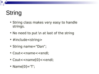 • String class makes very easy to handle
strings.
• No need to put n at last of the string
• #include<string>
• String name=“Dan”;
• Cout<<name<<endl;
• Cout<<name[0]<<endl;
• Name[0]=‘T’;
String
 