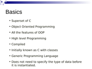 • Superset of C
• Object Oriented Programming
• All the features of OOP
• High level Programming
• Compiled
• Initially known as C with classes
• Generic Programming Language
• Does not need to specify the type of data before
it is instantiated.
Basics
 