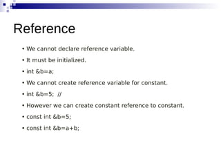 • We cannot declare reference variable.
• It must be initialized.
• int &b=a;
• We cannot create reference variable for constant.
• int &b=5; //
• However we can create constant reference to constant.
• const int &b=5;
• const int &b=a+b;
Reference
 