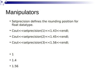 • Setprecision defines the rounding position for
float datatype.
• Cout<<setprecision(1)<<1.43<<endl;
• Cout<<setprecision(2)<<1.45<<endl;
• Cout<<setprecision(3)<<1.56<<endl;
• 1
• 1.4
• 1.56
Manipulators
 