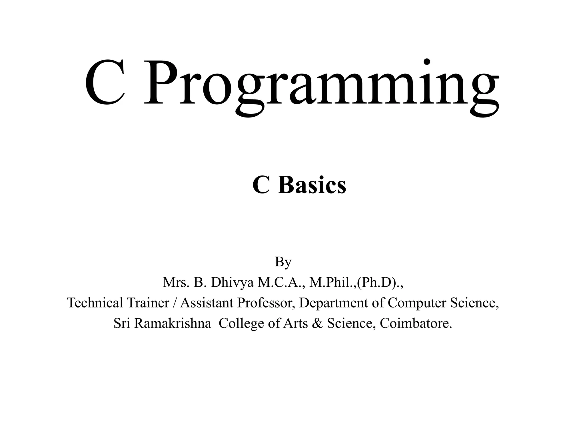 C Programming
By
Mrs. B. Dhivya M.C.A., M.Phil.,(Ph.D).,
Technical Trainer / Assistant Professor, Department of Computer Science,
Sri Ramakrishna College of Arts & Science, Coimbatore.
C Basics
 