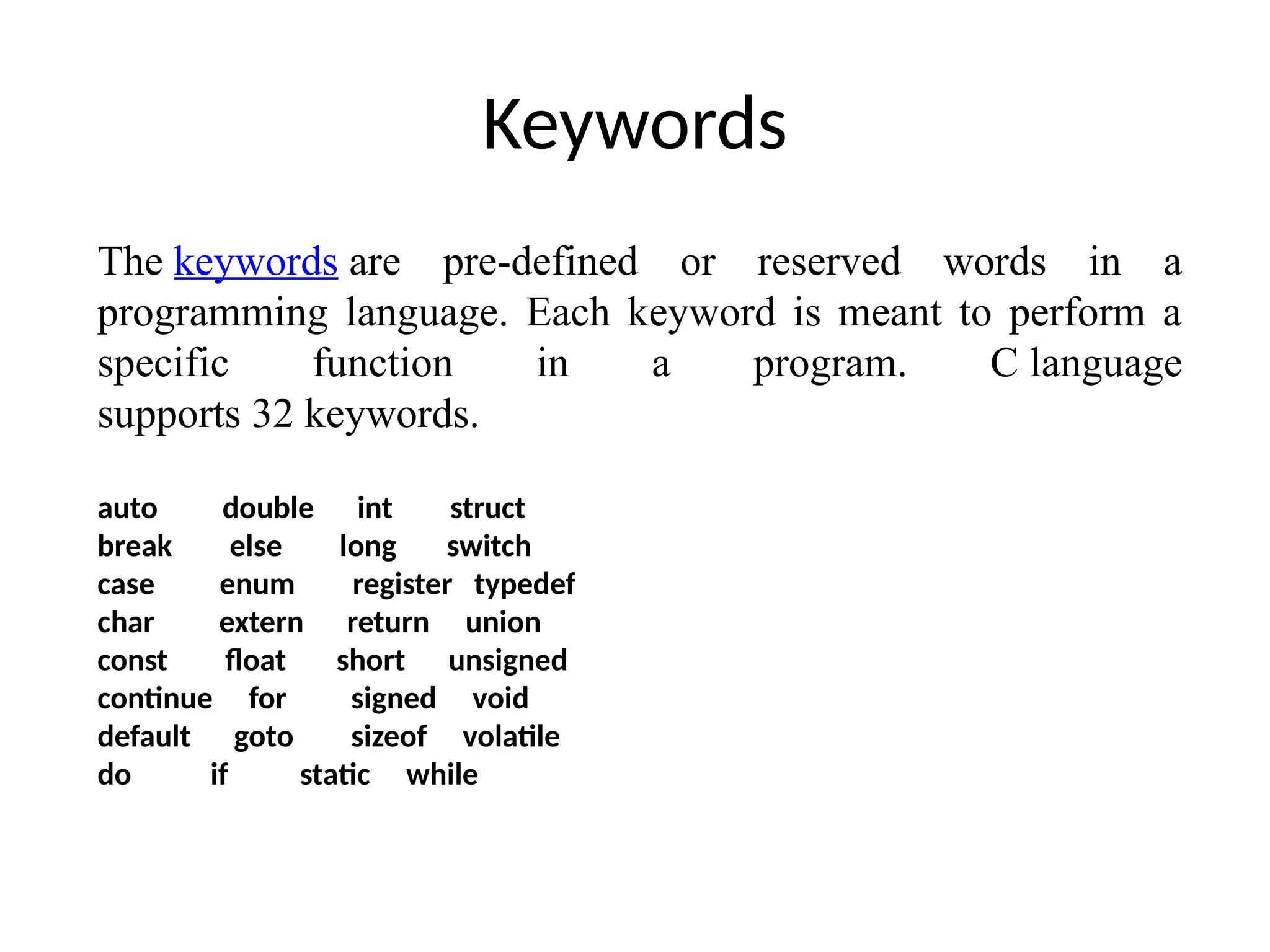 Keywords
The keywords are pre-defined or reserved words in a
programming language. Each keyword is meant to perform a
specific function in a program. C language
supports 32 keywords.
auto double int struct
break else long switch
case enum register typedef
char extern return union
const float short unsigned
continue for signed void
default goto sizeof volatile
do if static while
 