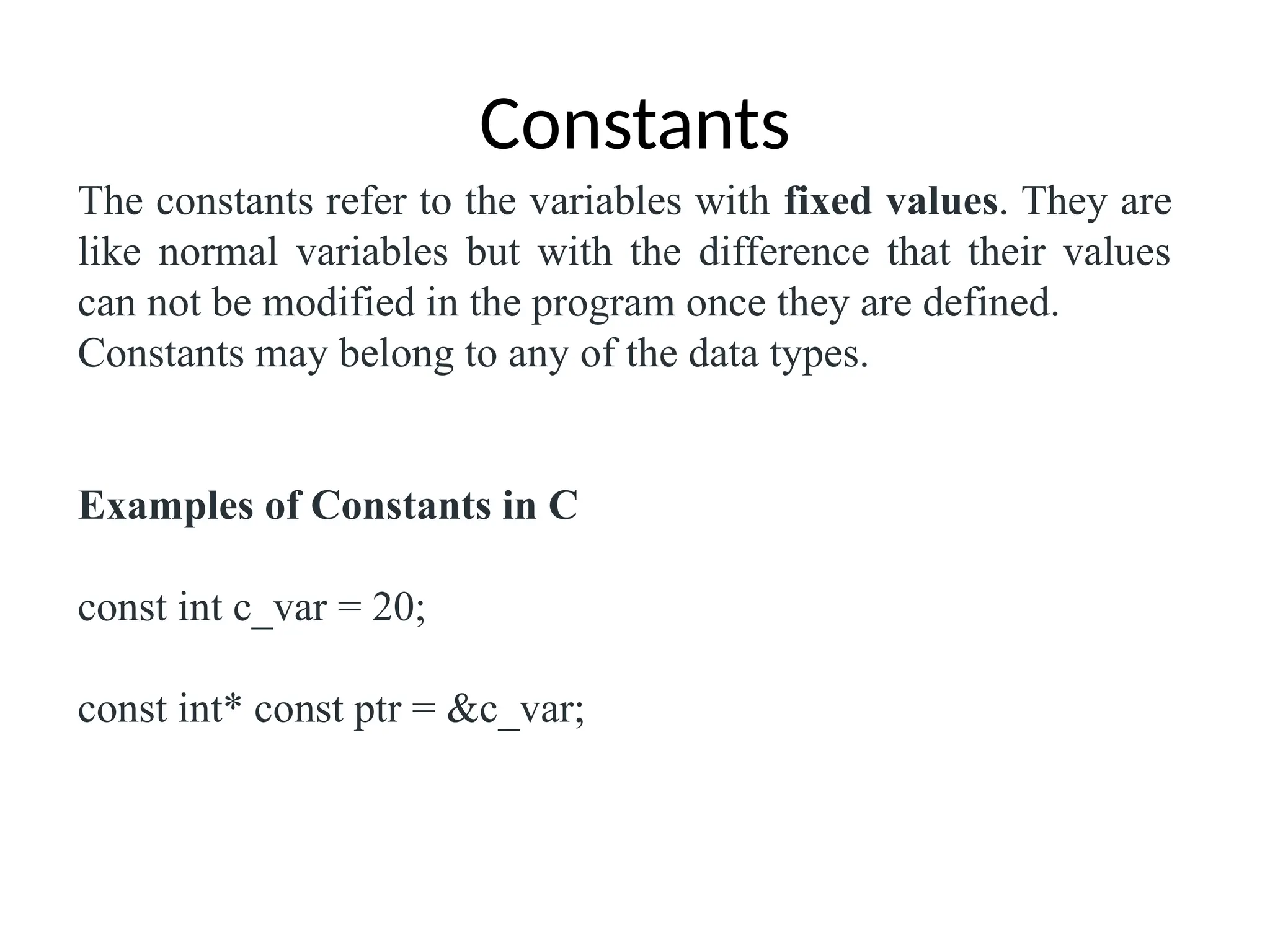 Constants
The constants refer to the variables with fixed values. They are
like normal variables but with the difference that their values
can not be modified in the program once they are defined.
Constants may belong to any of the data types.
Examples of Constants in C
const int c_var = 20;
const int* const ptr = &c_var;
 