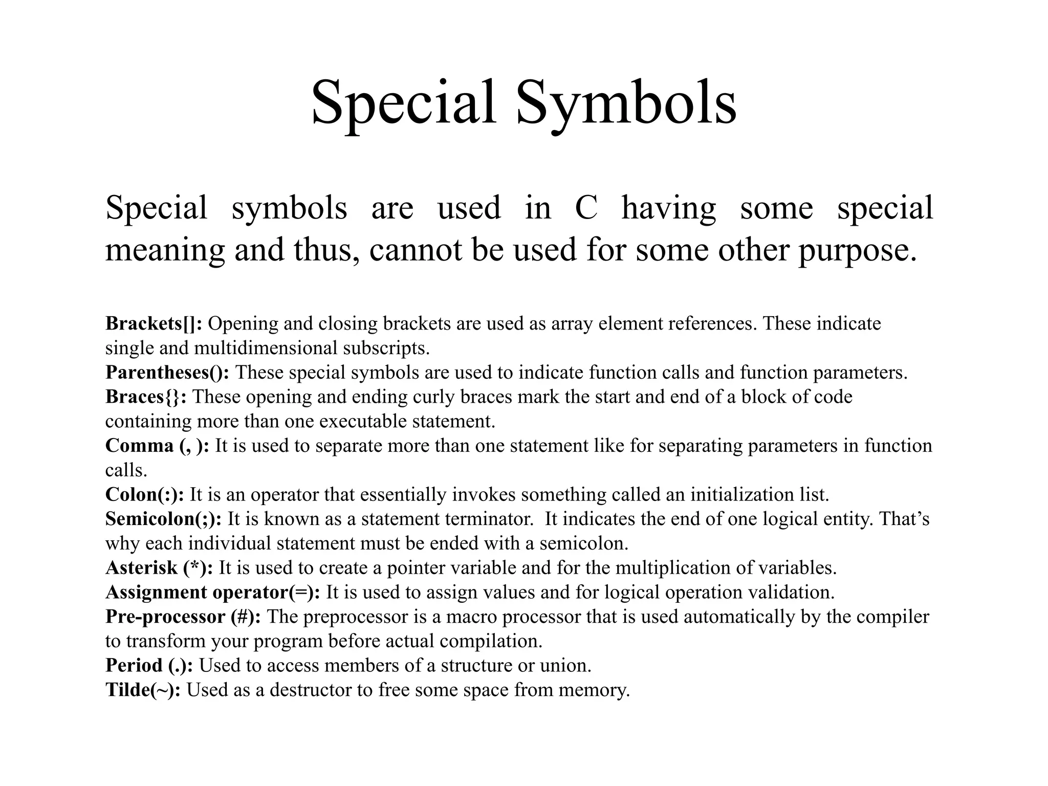 Special Symbols
Special symbols are used in C having some special
meaning and thus, cannot be used for some other purpose.
Brackets[]: Opening and closing brackets are used as array element references. These indicate
single and multidimensional subscripts.
Parentheses(): These special symbols are used to indicate function calls and function parameters.
Braces{}: These opening and ending curly braces mark the start and end of a block of code
containing more than one executable statement.
Comma (, ): It is used to separate more than one statement like for separating parameters in function
calls.
Colon(:): It is an operator that essentially invokes something called an initialization list.
Semicolon(;): It is known as a statement terminator. It indicates the end of one logical entity. That’s
why each individual statement must be ended with a semicolon.
Asterisk (*): It is used to create a pointer variable and for the multiplication of variables.
Assignment operator(=): It is used to assign values and for logical operation validation.
Pre-processor (#): The preprocessor is a macro processor that is used automatically by the compiler
to transform your program before actual compilation.
Period (.): Used to access members of a structure or union.
Tilde(~): Used as a destructor to free some space from memory.
 