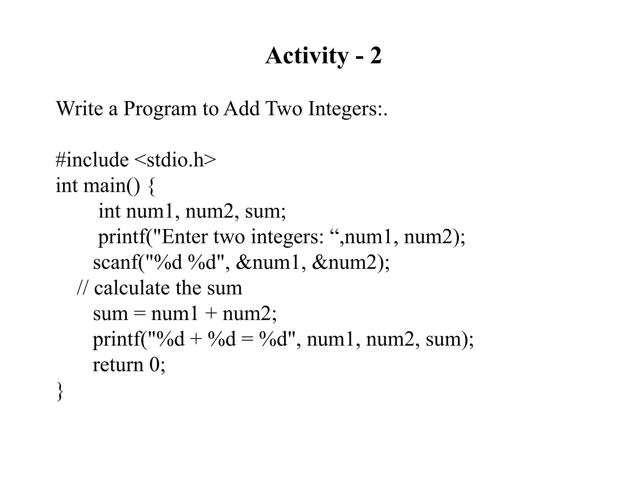Activity - 2
Write a Program to Add Two Integers:.
#include <stdio.h>
int main() {
int num1, num2, sum;
printf("Enter two integers: “,num1, num2);
scanf("%d %d", &num1, &num2);
// calculate the sum
sum = num1 + num2;
printf("%d + %d = %d", num1, num2, sum);
return 0;
}
 
