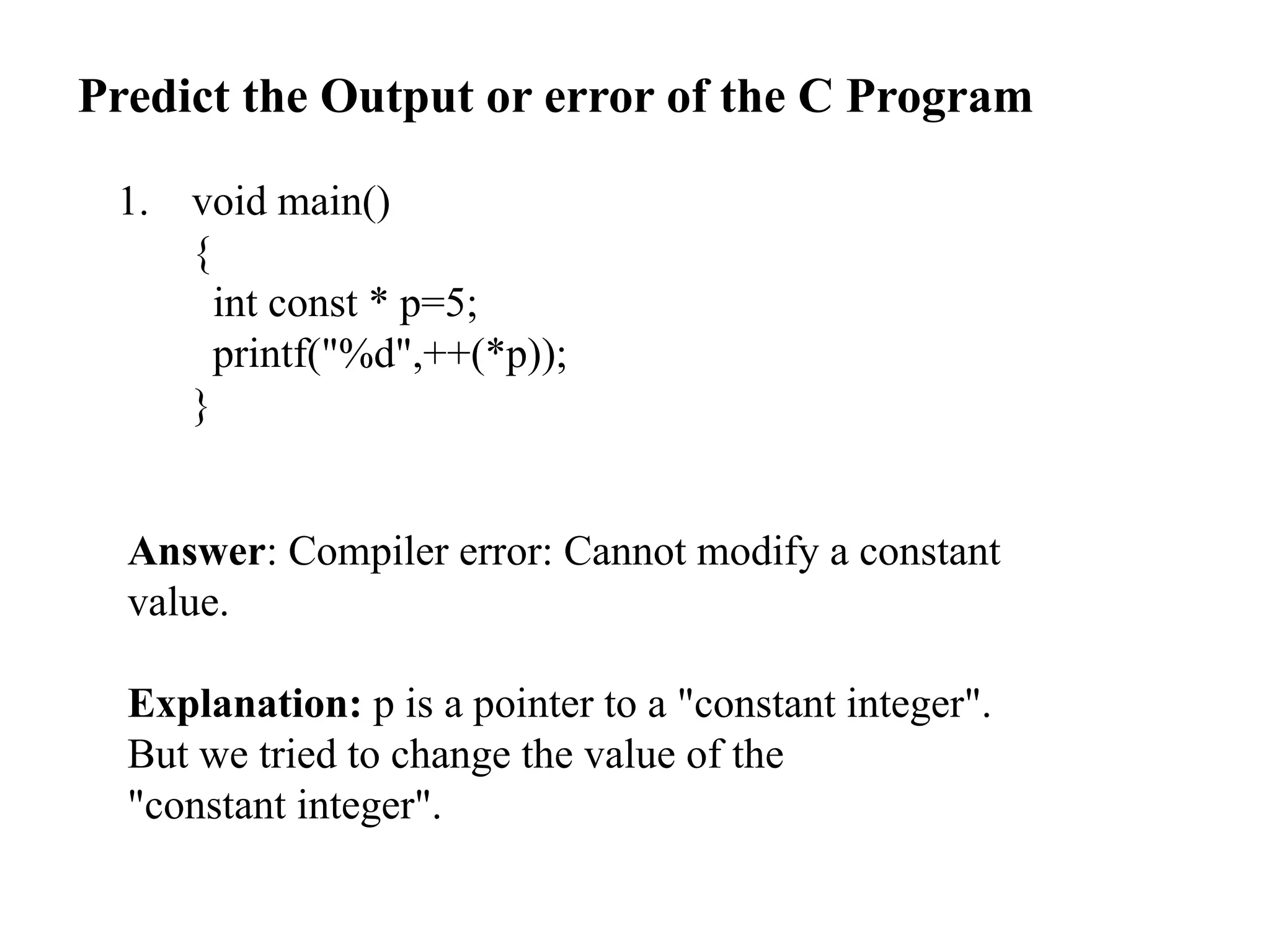 Predict the Output or error of the C Program
1. void main()
{
int const * p=5;
printf("%d",++(*p));
}
Answer: Compiler error: Cannot modify a constant
value.
Explanation: p is a pointer to a "constant integer".
But we tried to change the value of the
"constant integer".
 