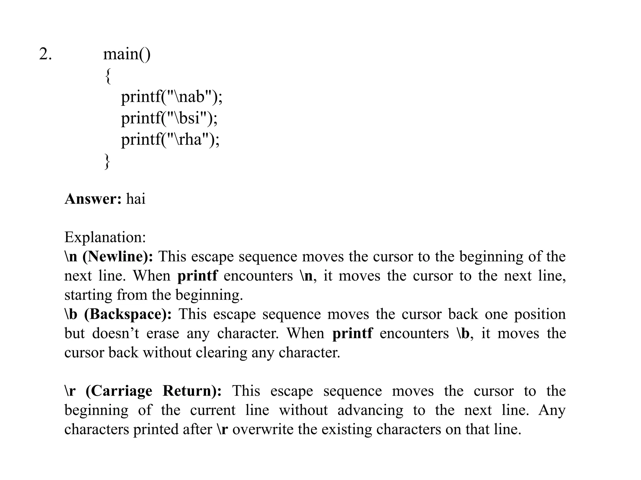 2. main()
{
printf("nab");
printf("bsi");
printf("rha");
}
Answer: hai
Explanation:
n (Newline): This escape sequence moves the cursor to the beginning of the
next line. When printf encounters n, it moves the cursor to the next line,
starting from the beginning.
b (Backspace): This escape sequence moves the cursor back one position
but doesn’t erase any character. When printf encounters b, it moves the
cursor back without clearing any character.
r (Carriage Return): This escape sequence moves the cursor to the
beginning of the current line without advancing to the next line. Any
characters printed after r overwrite the existing characters on that line.
 