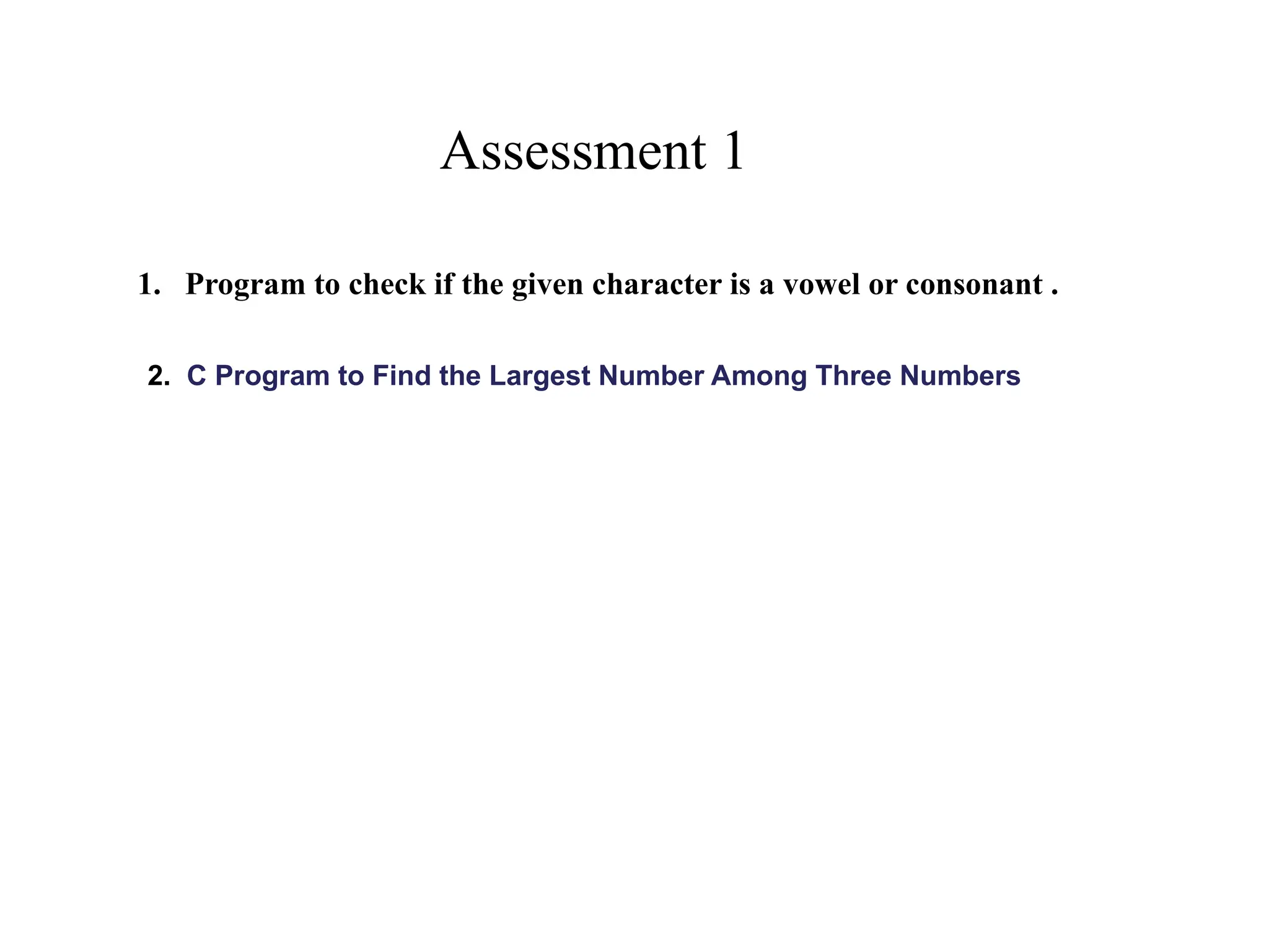 Assessment 1
1. Program to check if the given character is a vowel or consonant .
2. C Program to Find the Largest Number Among Three Numbers
 