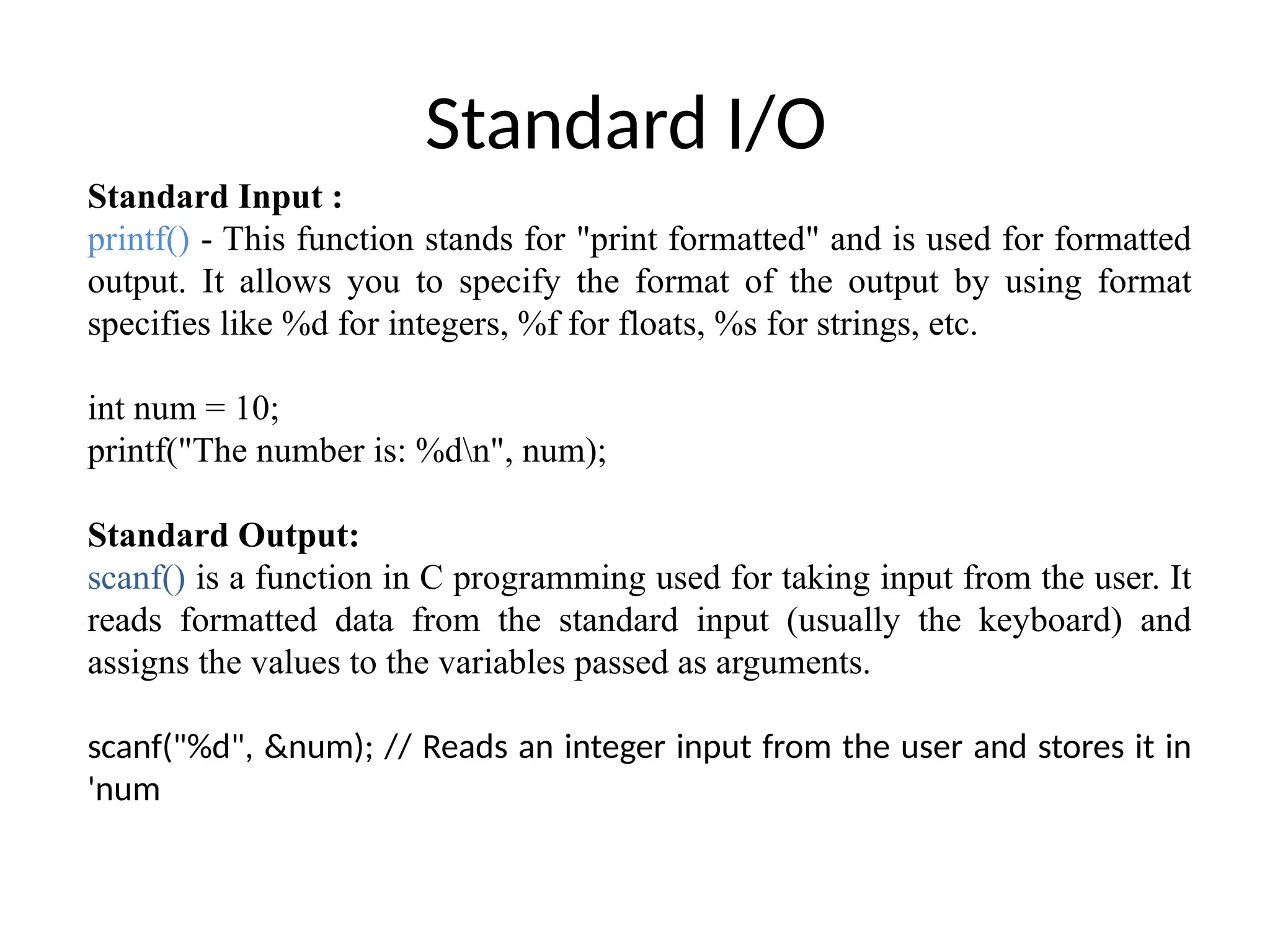 Standard I/O
Standard Input :
printf() - This function stands for "print formatted" and is used for formatted
output. It allows you to specify the format of the output by using format
specifies like %d for integers, %f for floats, %s for strings, etc.
int num = 10;
printf("The number is: %dn", num);
Standard Output:
scanf() is a function in C programming used for taking input from the user. It
reads formatted data from the standard input (usually the keyboard) and
assigns the values to the variables passed as arguments.
scanf("%d", &num); // Reads an integer input from the user and stores it in
'num
 