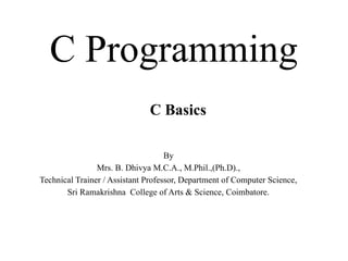C Programming
By
Mrs. B. Dhivya M.C.A., M.Phil.,(Ph.D).,
Technical Trainer / Assistant Professor, Department of Computer Science,
Sri Ramakrishna College of Arts & Science, Coimbatore.
C Basics
 