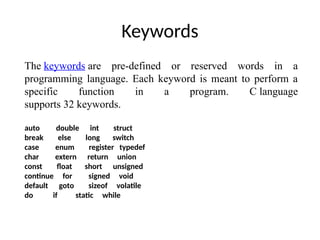 Keywords
The keywords are pre-defined or reserved words in a
programming language. Each keyword is meant to perform a
specific function in a program. C language
supports 32 keywords.
auto double int struct
break else long switch
case enum register typedef
char extern return union
const float short unsigned
continue for signed void
default goto sizeof volatile
do if static while
 
